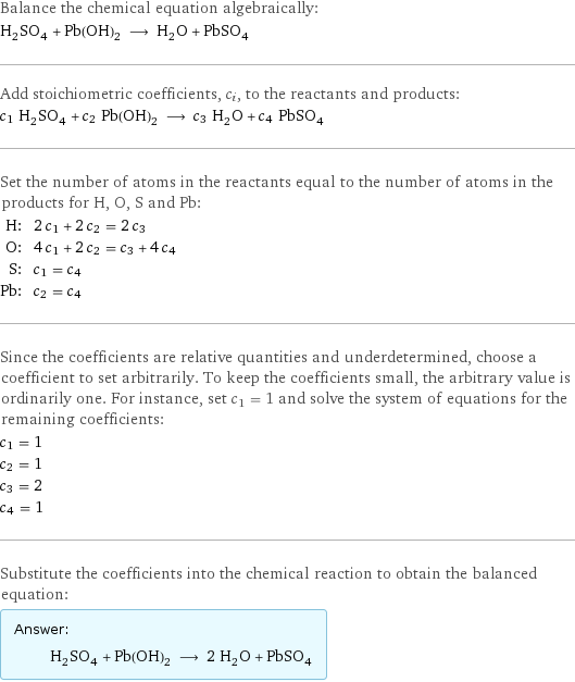 Balance the chemical equation algebraically: H_2SO_4 + Pb(OH)_2 ⟶ H_2O + PbSO_4 Add stoichiometric coefficients, c_i, to the reactants and products: c_1 H_2SO_4 + c_2 Pb(OH)_2 ⟶ c_3 H_2O + c_4 PbSO_4 Set the number of atoms in the reactants equal to the number of atoms in the products for H, O, S and Pb: H: | 2 c_1 + 2 c_2 = 2 c_3 O: | 4 c_1 + 2 c_2 = c_3 + 4 c_4 S: | c_1 = c_4 Pb: | c_2 = c_4 Since the coefficients are relative quantities and underdetermined, choose a coefficient to set arbitrarily. To keep the coefficients small, the arbitrary value is ordinarily one. For instance, set c_1 = 1 and solve the system of equations for the remaining coefficients: c_1 = 1 c_2 = 1 c_3 = 2 c_4 = 1 Substitute the coefficients into the chemical reaction to obtain the balanced equation: Answer: |   | H_2SO_4 + Pb(OH)_2 ⟶ 2 H_2O + PbSO_4