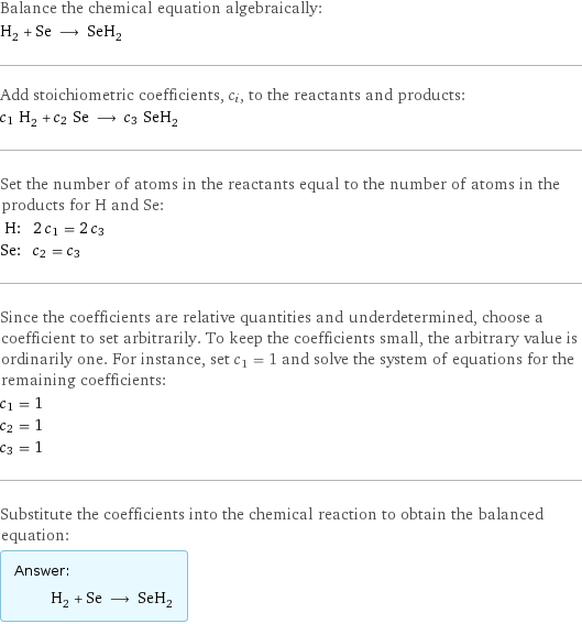 Balance the chemical equation algebraically: H_2 + Se ⟶ SeH_2 Add stoichiometric coefficients, c_i, to the reactants and products: c_1 H_2 + c_2 Se ⟶ c_3 SeH_2 Set the number of atoms in the reactants equal to the number of atoms in the products for H and Se: H: | 2 c_1 = 2 c_3 Se: | c_2 = c_3 Since the coefficients are relative quantities and underdetermined, choose a coefficient to set arbitrarily. To keep the coefficients small, the arbitrary value is ordinarily one. For instance, set c_1 = 1 and solve the system of equations for the remaining coefficients: c_1 = 1 c_2 = 1 c_3 = 1 Substitute the coefficients into the chemical reaction to obtain the balanced equation: Answer: |   | H_2 + Se ⟶ SeH_2