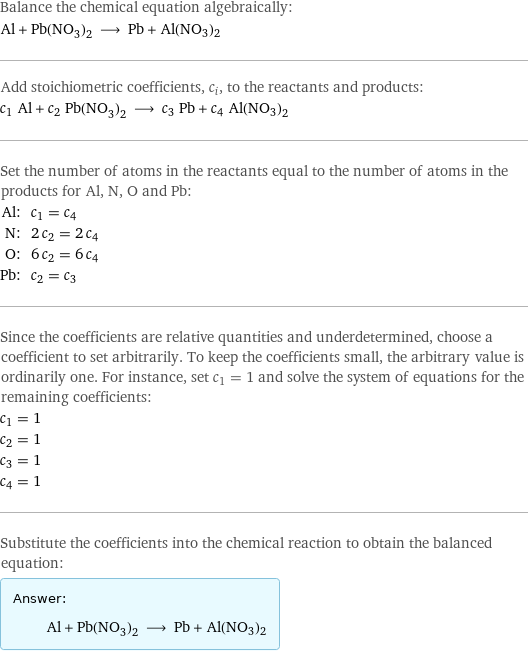 Balance the chemical equation algebraically: Al + Pb(NO_3)_2 ⟶ Pb + Al(NO3)2 Add stoichiometric coefficients, c_i, to the reactants and products: c_1 Al + c_2 Pb(NO_3)_2 ⟶ c_3 Pb + c_4 Al(NO3)2 Set the number of atoms in the reactants equal to the number of atoms in the products for Al, N, O and Pb: Al: | c_1 = c_4 N: | 2 c_2 = 2 c_4 O: | 6 c_2 = 6 c_4 Pb: | c_2 = c_3 Since the coefficients are relative quantities and underdetermined, choose a coefficient to set arbitrarily. To keep the coefficients small, the arbitrary value is ordinarily one. For instance, set c_1 = 1 and solve the system of equations for the remaining coefficients: c_1 = 1 c_2 = 1 c_3 = 1 c_4 = 1 Substitute the coefficients into the chemical reaction to obtain the balanced equation: Answer: |   | Al + Pb(NO_3)_2 ⟶ Pb + Al(NO3)2