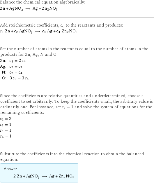 Balance the chemical equation algebraically: Zn + AgNO_3 ⟶ Ag + Zn2NO3 Add stoichiometric coefficients, c_i, to the reactants and products: c_1 Zn + c_2 AgNO_3 ⟶ c_3 Ag + c_4 Zn2NO3 Set the number of atoms in the reactants equal to the number of atoms in the products for Zn, Ag, N and O: Zn: | c_1 = 2 c_4 Ag: | c_2 = c_3 N: | c_2 = c_4 O: | 3 c_2 = 3 c_4 Since the coefficients are relative quantities and underdetermined, choose a coefficient to set arbitrarily. To keep the coefficients small, the arbitrary value is ordinarily one. For instance, set c_2 = 1 and solve the system of equations for the remaining coefficients: c_1 = 2 c_2 = 1 c_3 = 1 c_4 = 1 Substitute the coefficients into the chemical reaction to obtain the balanced equation: Answer: |   | 2 Zn + AgNO_3 ⟶ Ag + Zn2NO3