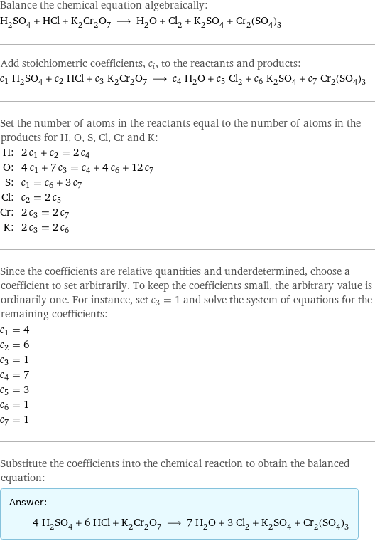 Balance the chemical equation algebraically: H_2SO_4 + HCl + K_2Cr_2O_7 ⟶ H_2O + Cl_2 + K_2SO_4 + Cr_2(SO_4)_3 Add stoichiometric coefficients, c_i, to the reactants and products: c_1 H_2SO_4 + c_2 HCl + c_3 K_2Cr_2O_7 ⟶ c_4 H_2O + c_5 Cl_2 + c_6 K_2SO_4 + c_7 Cr_2(SO_4)_3 Set the number of atoms in the reactants equal to the number of atoms in the products for H, O, S, Cl, Cr and K: H: | 2 c_1 + c_2 = 2 c_4 O: | 4 c_1 + 7 c_3 = c_4 + 4 c_6 + 12 c_7 S: | c_1 = c_6 + 3 c_7 Cl: | c_2 = 2 c_5 Cr: | 2 c_3 = 2 c_7 K: | 2 c_3 = 2 c_6 Since the coefficients are relative quantities and underdetermined, choose a coefficient to set arbitrarily. To keep the coefficients small, the arbitrary value is ordinarily one. For instance, set c_3 = 1 and solve the system of equations for the remaining coefficients: c_1 = 4 c_2 = 6 c_3 = 1 c_4 = 7 c_5 = 3 c_6 = 1 c_7 = 1 Substitute the coefficients into the chemical reaction to obtain the balanced equation: Answer: |   | 4 H_2SO_4 + 6 HCl + K_2Cr_2O_7 ⟶ 7 H_2O + 3 Cl_2 + K_2SO_4 + Cr_2(SO_4)_3