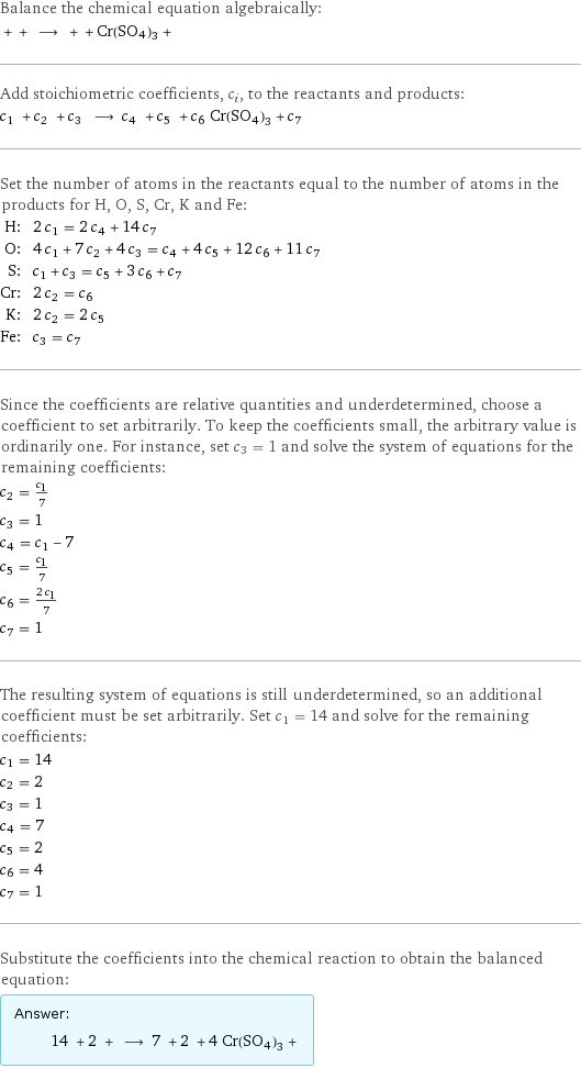 Balance the chemical equation algebraically:  + + ⟶ + + Cr(SO4)3 +  Add stoichiometric coefficients, c_i, to the reactants and products: c_1 + c_2 + c_3 ⟶ c_4 + c_5 + c_6 Cr(SO4)3 + c_7  Set the number of atoms in the reactants equal to the number of atoms in the products for H, O, S, Cr, K and Fe: H: | 2 c_1 = 2 c_4 + 14 c_7 O: | 4 c_1 + 7 c_2 + 4 c_3 = c_4 + 4 c_5 + 12 c_6 + 11 c_7 S: | c_1 + c_3 = c_5 + 3 c_6 + c_7 Cr: | 2 c_2 = c_6 K: | 2 c_2 = 2 c_5 Fe: | c_3 = c_7 Since the coefficients are relative quantities and underdetermined, choose a coefficient to set arbitrarily. To keep the coefficients small, the arbitrary value is ordinarily one. For instance, set c_3 = 1 and solve the system of equations for the remaining coefficients: c_2 = c_1/7 c_3 = 1 c_4 = c_1 - 7 c_5 = c_1/7 c_6 = (2 c_1)/7 c_7 = 1 The resulting system of equations is still underdetermined, so an additional coefficient must be set arbitrarily. Set c_1 = 14 and solve for the remaining coefficients: c_1 = 14 c_2 = 2 c_3 = 1 c_4 = 7 c_5 = 2 c_6 = 4 c_7 = 1 Substitute the coefficients into the chemical reaction to obtain the balanced equation: Answer: |   | 14 + 2 + ⟶ 7 + 2 + 4 Cr(SO4)3 + 