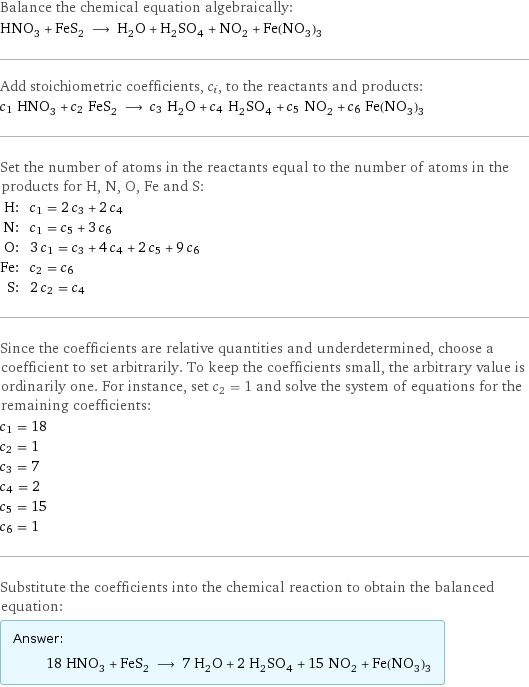 Balance the chemical equation algebraically: HNO_3 + FeS_2 ⟶ H_2O + H_2SO_4 + NO_2 + Fe(NO_3)_3 Add stoichiometric coefficients, c_i, to the reactants and products: c_1 HNO_3 + c_2 FeS_2 ⟶ c_3 H_2O + c_4 H_2SO_4 + c_5 NO_2 + c_6 Fe(NO_3)_3 Set the number of atoms in the reactants equal to the number of atoms in the products for H, N, O, Fe and S: H: | c_1 = 2 c_3 + 2 c_4 N: | c_1 = c_5 + 3 c_6 O: | 3 c_1 = c_3 + 4 c_4 + 2 c_5 + 9 c_6 Fe: | c_2 = c_6 S: | 2 c_2 = c_4 Since the coefficients are relative quantities and underdetermined, choose a coefficient to set arbitrarily. To keep the coefficients small, the arbitrary value is ordinarily one. For instance, set c_2 = 1 and solve the system of equations for the remaining coefficients: c_1 = 18 c_2 = 1 c_3 = 7 c_4 = 2 c_5 = 15 c_6 = 1 Substitute the coefficients into the chemical reaction to obtain the balanced equation: Answer: |   | 18 HNO_3 + FeS_2 ⟶ 7 H_2O + 2 H_2SO_4 + 15 NO_2 + Fe(NO_3)_3