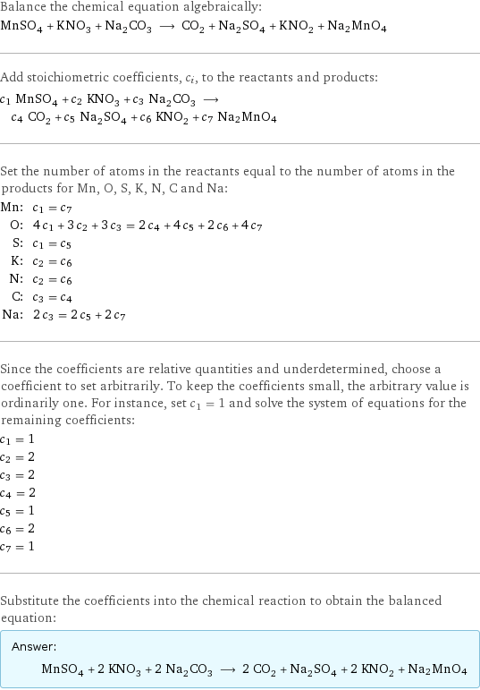 Balance the chemical equation algebraically: MnSO_4 + KNO_3 + Na_2CO_3 ⟶ CO_2 + Na_2SO_4 + KNO_2 + Na2MnO4 Add stoichiometric coefficients, c_i, to the reactants and products: c_1 MnSO_4 + c_2 KNO_3 + c_3 Na_2CO_3 ⟶ c_4 CO_2 + c_5 Na_2SO_4 + c_6 KNO_2 + c_7 Na2MnO4 Set the number of atoms in the reactants equal to the number of atoms in the products for Mn, O, S, K, N, C and Na: Mn: | c_1 = c_7 O: | 4 c_1 + 3 c_2 + 3 c_3 = 2 c_4 + 4 c_5 + 2 c_6 + 4 c_7 S: | c_1 = c_5 K: | c_2 = c_6 N: | c_2 = c_6 C: | c_3 = c_4 Na: | 2 c_3 = 2 c_5 + 2 c_7 Since the coefficients are relative quantities and underdetermined, choose a coefficient to set arbitrarily. To keep the coefficients small, the arbitrary value is ordinarily one. For instance, set c_1 = 1 and solve the system of equations for the remaining coefficients: c_1 = 1 c_2 = 2 c_3 = 2 c_4 = 2 c_5 = 1 c_6 = 2 c_7 = 1 Substitute the coefficients into the chemical reaction to obtain the balanced equation: Answer: |   | MnSO_4 + 2 KNO_3 + 2 Na_2CO_3 ⟶ 2 CO_2 + Na_2SO_4 + 2 KNO_2 + Na2MnO4