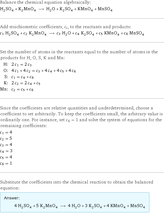 Balance the chemical equation algebraically: H_2SO_4 + K_2MnO_4 ⟶ H_2O + K_2SO_4 + KMnO_4 + MnSO_4 Add stoichiometric coefficients, c_i, to the reactants and products: c_1 H_2SO_4 + c_2 K_2MnO_4 ⟶ c_3 H_2O + c_4 K_2SO_4 + c_5 KMnO_4 + c_6 MnSO_4 Set the number of atoms in the reactants equal to the number of atoms in the products for H, O, S, K and Mn: H: | 2 c_1 = 2 c_3 O: | 4 c_1 + 4 c_2 = c_3 + 4 c_4 + 4 c_5 + 4 c_6 S: | c_1 = c_4 + c_6 K: | 2 c_2 = 2 c_4 + c_5 Mn: | c_2 = c_5 + c_6 Since the coefficients are relative quantities and underdetermined, choose a coefficient to set arbitrarily. To keep the coefficients small, the arbitrary value is ordinarily one. For instance, set c_6 = 1 and solve the system of equations for the remaining coefficients: c_1 = 4 c_2 = 5 c_3 = 4 c_4 = 3 c_5 = 4 c_6 = 1 Substitute the coefficients into the chemical reaction to obtain the balanced equation: Answer: |   | 4 H_2SO_4 + 5 K_2MnO_4 ⟶ 4 H_2O + 3 K_2SO_4 + 4 KMnO_4 + MnSO_4