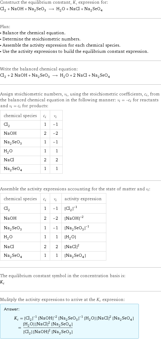 Construct the equilibrium constant, K, expression for: Cl_2 + NaOH + Na_2SeO_3 ⟶ H_2O + NaCl + Na_2SeO_4 Plan: • Balance the chemical equation. • Determine the stoichiometric numbers. • Assemble the activity expression for each chemical species. • Use the activity expressions to build the equilibrium constant expression. Write the balanced chemical equation: Cl_2 + 2 NaOH + Na_2SeO_3 ⟶ H_2O + 2 NaCl + Na_2SeO_4 Assign stoichiometric numbers, ν_i, using the stoichiometric coefficients, c_i, from the balanced chemical equation in the following manner: ν_i = -c_i for reactants and ν_i = c_i for products: chemical species | c_i | ν_i Cl_2 | 1 | -1 NaOH | 2 | -2 Na_2SeO_3 | 1 | -1 H_2O | 1 | 1 NaCl | 2 | 2 Na_2SeO_4 | 1 | 1 Assemble the activity expressions accounting for the state of matter and ν_i: chemical species | c_i | ν_i | activity expression Cl_2 | 1 | -1 | ([Cl2])^(-1) NaOH | 2 | -2 | ([NaOH])^(-2) Na_2SeO_3 | 1 | -1 | ([Na2SeO3])^(-1) H_2O | 1 | 1 | [H2O] NaCl | 2 | 2 | ([NaCl])^2 Na_2SeO_4 | 1 | 1 | [Na2SeO4] The equilibrium constant symbol in the concentration basis is: K_c Mulitply the activity expressions to arrive at the K_c expression: Answer: |   | K_c = ([Cl2])^(-1) ([NaOH])^(-2) ([Na2SeO3])^(-1) [H2O] ([NaCl])^2 [Na2SeO4] = ([H2O] ([NaCl])^2 [Na2SeO4])/([Cl2] ([NaOH])^2 [Na2SeO3])