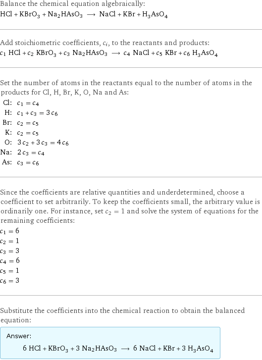 Balance the chemical equation algebraically: HCl + KBrO_3 + Na2HAsO3 ⟶ NaCl + KBr + H_3AsO_4 Add stoichiometric coefficients, c_i, to the reactants and products: c_1 HCl + c_2 KBrO_3 + c_3 Na2HAsO3 ⟶ c_4 NaCl + c_5 KBr + c_6 H_3AsO_4 Set the number of atoms in the reactants equal to the number of atoms in the products for Cl, H, Br, K, O, Na and As: Cl: | c_1 = c_4 H: | c_1 + c_3 = 3 c_6 Br: | c_2 = c_5 K: | c_2 = c_5 O: | 3 c_2 + 3 c_3 = 4 c_6 Na: | 2 c_3 = c_4 As: | c_3 = c_6 Since the coefficients are relative quantities and underdetermined, choose a coefficient to set arbitrarily. To keep the coefficients small, the arbitrary value is ordinarily one. For instance, set c_2 = 1 and solve the system of equations for the remaining coefficients: c_1 = 6 c_2 = 1 c_3 = 3 c_4 = 6 c_5 = 1 c_6 = 3 Substitute the coefficients into the chemical reaction to obtain the balanced equation: Answer: |   | 6 HCl + KBrO_3 + 3 Na2HAsO3 ⟶ 6 NaCl + KBr + 3 H_3AsO_4