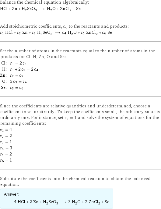 Balance the chemical equation algebraically: HCl + Zn + H_2SeO_3 ⟶ H_2O + ZnCl_2 + Se Add stoichiometric coefficients, c_i, to the reactants and products: c_1 HCl + c_2 Zn + c_3 H_2SeO_3 ⟶ c_4 H_2O + c_5 ZnCl_2 + c_6 Se Set the number of atoms in the reactants equal to the number of atoms in the products for Cl, H, Zn, O and Se: Cl: | c_1 = 2 c_5 H: | c_1 + 2 c_3 = 2 c_4 Zn: | c_2 = c_5 O: | 3 c_3 = c_4 Se: | c_3 = c_6 Since the coefficients are relative quantities and underdetermined, choose a coefficient to set arbitrarily. To keep the coefficients small, the arbitrary value is ordinarily one. For instance, set c_3 = 1 and solve the system of equations for the remaining coefficients: c_1 = 4 c_2 = 2 c_3 = 1 c_4 = 3 c_5 = 2 c_6 = 1 Substitute the coefficients into the chemical reaction to obtain the balanced equation: Answer: |   | 4 HCl + 2 Zn + H_2SeO_3 ⟶ 3 H_2O + 2 ZnCl_2 + Se