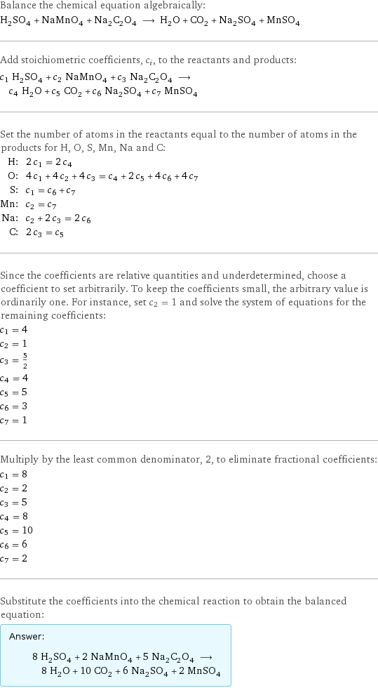 Balance the chemical equation algebraically: H_2SO_4 + NaMnO_4 + Na_2C_2O_4 ⟶ H_2O + CO_2 + Na_2SO_4 + MnSO_4 Add stoichiometric coefficients, c_i, to the reactants and products: c_1 H_2SO_4 + c_2 NaMnO_4 + c_3 Na_2C_2O_4 ⟶ c_4 H_2O + c_5 CO_2 + c_6 Na_2SO_4 + c_7 MnSO_4 Set the number of atoms in the reactants equal to the number of atoms in the products for H, O, S, Mn, Na and C: H: | 2 c_1 = 2 c_4 O: | 4 c_1 + 4 c_2 + 4 c_3 = c_4 + 2 c_5 + 4 c_6 + 4 c_7 S: | c_1 = c_6 + c_7 Mn: | c_2 = c_7 Na: | c_2 + 2 c_3 = 2 c_6 C: | 2 c_3 = c_5 Since the coefficients are relative quantities and underdetermined, choose a coefficient to set arbitrarily. To keep the coefficients small, the arbitrary value is ordinarily one. For instance, set c_2 = 1 and solve the system of equations for the remaining coefficients: c_1 = 4 c_2 = 1 c_3 = 5/2 c_4 = 4 c_5 = 5 c_6 = 3 c_7 = 1 Multiply by the least common denominator, 2, to eliminate fractional coefficients: c_1 = 8 c_2 = 2 c_3 = 5 c_4 = 8 c_5 = 10 c_6 = 6 c_7 = 2 Substitute the coefficients into the chemical reaction to obtain the balanced equation: Answer: |   | 8 H_2SO_4 + 2 NaMnO_4 + 5 Na_2C_2O_4 ⟶ 8 H_2O + 10 CO_2 + 6 Na_2SO_4 + 2 MnSO_4