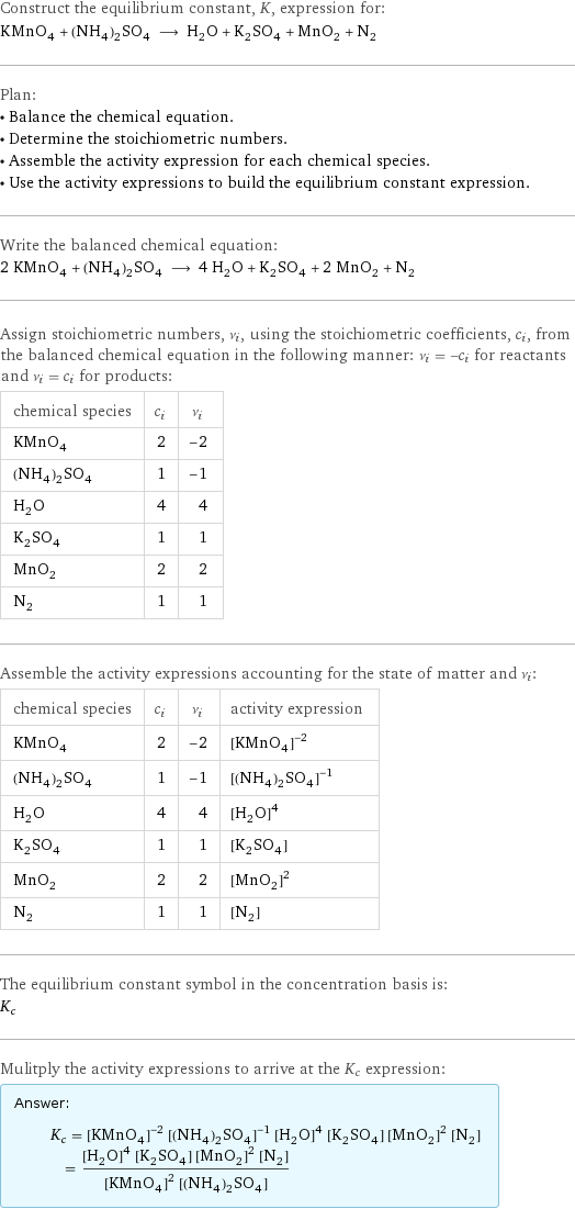 Construct the equilibrium constant, K, expression for: KMnO_4 + (NH_4)_2SO_4 ⟶ H_2O + K_2SO_4 + MnO_2 + N_2 Plan: • Balance the chemical equation. • Determine the stoichiometric numbers. • Assemble the activity expression for each chemical species. • Use the activity expressions to build the equilibrium constant expression. Write the balanced chemical equation: 2 KMnO_4 + (NH_4)_2SO_4 ⟶ 4 H_2O + K_2SO_4 + 2 MnO_2 + N_2 Assign stoichiometric numbers, ν_i, using the stoichiometric coefficients, c_i, from the balanced chemical equation in the following manner: ν_i = -c_i for reactants and ν_i = c_i for products: chemical species | c_i | ν_i KMnO_4 | 2 | -2 (NH_4)_2SO_4 | 1 | -1 H_2O | 4 | 4 K_2SO_4 | 1 | 1 MnO_2 | 2 | 2 N_2 | 1 | 1 Assemble the activity expressions accounting for the state of matter and ν_i: chemical species | c_i | ν_i | activity expression KMnO_4 | 2 | -2 | ([KMnO4])^(-2) (NH_4)_2SO_4 | 1 | -1 | ([(NH4)2SO4])^(-1) H_2O | 4 | 4 | ([H2O])^4 K_2SO_4 | 1 | 1 | [K2SO4] MnO_2 | 2 | 2 | ([MnO2])^2 N_2 | 1 | 1 | [N2] The equilibrium constant symbol in the concentration basis is: K_c Mulitply the activity expressions to arrive at the K_c expression: Answer: |   | K_c = ([KMnO4])^(-2) ([(NH4)2SO4])^(-1) ([H2O])^4 [K2SO4] ([MnO2])^2 [N2] = (([H2O])^4 [K2SO4] ([MnO2])^2 [N2])/(([KMnO4])^2 [(NH4)2SO4])