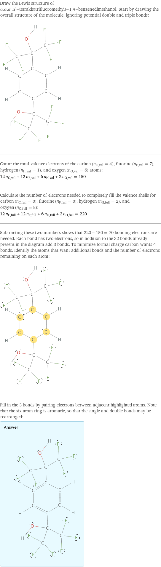 Draw the Lewis structure of α, α, α', α'-tetrakis(trifluoromethyl)-1, 4-benzenedimethanol. Start by drawing the overall structure of the molecule, ignoring potential double and triple bonds:  Count the total valence electrons of the carbon (n_C, val = 4), fluorine (n_F, val = 7), hydrogen (n_H, val = 1), and oxygen (n_O, val = 6) atoms: 12 n_C, val + 12 n_F, val + 6 n_H, val + 2 n_O, val = 150 Calculate the number of electrons needed to completely fill the valence shells for carbon (n_C, full = 8), fluorine (n_F, full = 8), hydrogen (n_H, full = 2), and oxygen (n_O, full = 8): 12 n_C, full + 12 n_F, full + 6 n_H, full + 2 n_O, full = 220 Subtracting these two numbers shows that 220 - 150 = 70 bonding electrons are needed. Each bond has two electrons, so in addition to the 32 bonds already present in the diagram add 3 bonds. To minimize formal charge carbon wants 4 bonds. Identify the atoms that want additional bonds and the number of electrons remaining on each atom:  Fill in the 3 bonds by pairing electrons between adjacent highlighted atoms. Note that the six atom ring is aromatic, so that the single and double bonds may be rearranged: Answer: |   | 