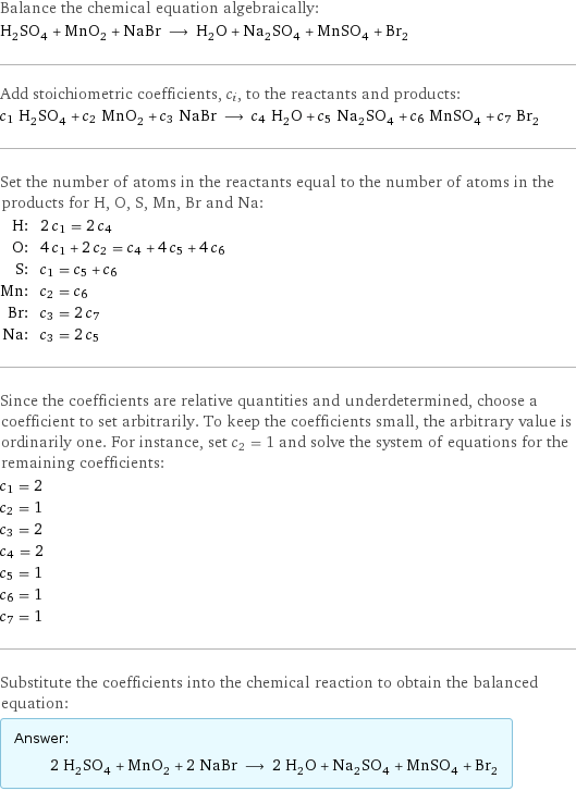 Balance the chemical equation algebraically: H_2SO_4 + MnO_2 + NaBr ⟶ H_2O + Na_2SO_4 + MnSO_4 + Br_2 Add stoichiometric coefficients, c_i, to the reactants and products: c_1 H_2SO_4 + c_2 MnO_2 + c_3 NaBr ⟶ c_4 H_2O + c_5 Na_2SO_4 + c_6 MnSO_4 + c_7 Br_2 Set the number of atoms in the reactants equal to the number of atoms in the products for H, O, S, Mn, Br and Na: H: | 2 c_1 = 2 c_4 O: | 4 c_1 + 2 c_2 = c_4 + 4 c_5 + 4 c_6 S: | c_1 = c_5 + c_6 Mn: | c_2 = c_6 Br: | c_3 = 2 c_7 Na: | c_3 = 2 c_5 Since the coefficients are relative quantities and underdetermined, choose a coefficient to set arbitrarily. To keep the coefficients small, the arbitrary value is ordinarily one. For instance, set c_2 = 1 and solve the system of equations for the remaining coefficients: c_1 = 2 c_2 = 1 c_3 = 2 c_4 = 2 c_5 = 1 c_6 = 1 c_7 = 1 Substitute the coefficients into the chemical reaction to obtain the balanced equation: Answer: |   | 2 H_2SO_4 + MnO_2 + 2 NaBr ⟶ 2 H_2O + Na_2SO_4 + MnSO_4 + Br_2