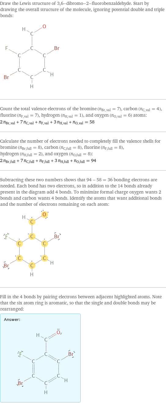 Draw the Lewis structure of 3, 6-dibromo-2-fluorobenzaldehyde. Start by drawing the overall structure of the molecule, ignoring potential double and triple bonds:  Count the total valence electrons of the bromine (n_Br, val = 7), carbon (n_C, val = 4), fluorine (n_F, val = 7), hydrogen (n_H, val = 1), and oxygen (n_O, val = 6) atoms: 2 n_Br, val + 7 n_C, val + n_F, val + 3 n_H, val + n_O, val = 58 Calculate the number of electrons needed to completely fill the valence shells for bromine (n_Br, full = 8), carbon (n_C, full = 8), fluorine (n_F, full = 8), hydrogen (n_H, full = 2), and oxygen (n_O, full = 8): 2 n_Br, full + 7 n_C, full + n_F, full + 3 n_H, full + n_O, full = 94 Subtracting these two numbers shows that 94 - 58 = 36 bonding electrons are needed. Each bond has two electrons, so in addition to the 14 bonds already present in the diagram add 4 bonds. To minimize formal charge oxygen wants 2 bonds and carbon wants 4 bonds. Identify the atoms that want additional bonds and the number of electrons remaining on each atom:  Fill in the 4 bonds by pairing electrons between adjacent highlighted atoms. Note that the six atom ring is aromatic, so that the single and double bonds may be rearranged: Answer: |   | 