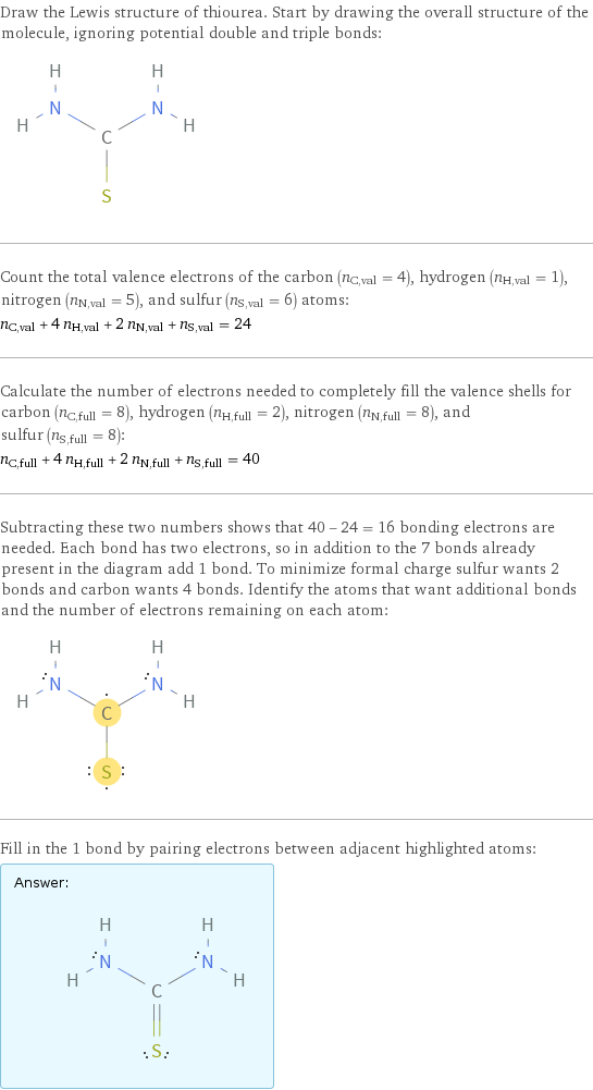 Draw the Lewis structure of thiourea. Start by drawing the overall structure of the molecule, ignoring potential double and triple bonds:  Count the total valence electrons of the carbon (n_C, val = 4), hydrogen (n_H, val = 1), nitrogen (n_N, val = 5), and sulfur (n_S, val = 6) atoms: n_C, val + 4 n_H, val + 2 n_N, val + n_S, val = 24 Calculate the number of electrons needed to completely fill the valence shells for carbon (n_C, full = 8), hydrogen (n_H, full = 2), nitrogen (n_N, full = 8), and sulfur (n_S, full = 8): n_C, full + 4 n_H, full + 2 n_N, full + n_S, full = 40 Subtracting these two numbers shows that 40 - 24 = 16 bonding electrons are needed. Each bond has two electrons, so in addition to the 7 bonds already present in the diagram add 1 bond. To minimize formal charge sulfur wants 2 bonds and carbon wants 4 bonds. Identify the atoms that want additional bonds and the number of electrons remaining on each atom:  Fill in the 1 bond by pairing electrons between adjacent highlighted atoms: Answer: |   | 