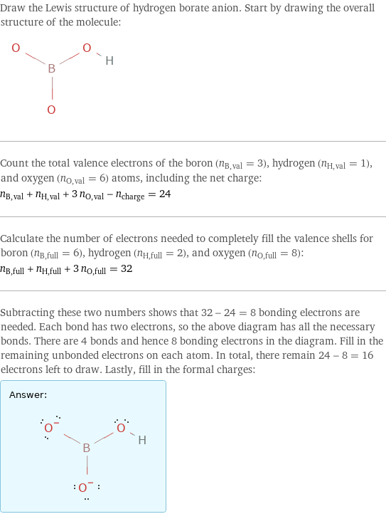 Draw the Lewis structure of hydrogen borate anion. Start by drawing the overall structure of the molecule:  Count the total valence electrons of the boron (n_B, val = 3), hydrogen (n_H, val = 1), and oxygen (n_O, val = 6) atoms, including the net charge: n_B, val + n_H, val + 3 n_O, val - n_charge = 24 Calculate the number of electrons needed to completely fill the valence shells for boron (n_B, full = 6), hydrogen (n_H, full = 2), and oxygen (n_O, full = 8): n_B, full + n_H, full + 3 n_O, full = 32 Subtracting these two numbers shows that 32 - 24 = 8 bonding electrons are needed. Each bond has two electrons, so the above diagram has all the necessary bonds. There are 4 bonds and hence 8 bonding electrons in the diagram. Fill in the remaining unbonded electrons on each atom. In total, there remain 24 - 8 = 16 electrons left to draw. Lastly, fill in the formal charges: Answer: |   | 