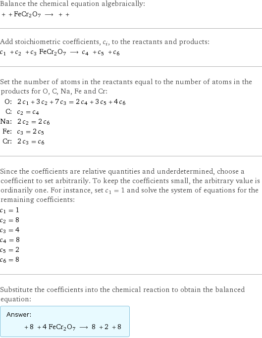 Balance the chemical equation algebraically:  + + FeCr2O7 ⟶ + +  Add stoichiometric coefficients, c_i, to the reactants and products: c_1 + c_2 + c_3 FeCr2O7 ⟶ c_4 + c_5 + c_6  Set the number of atoms in the reactants equal to the number of atoms in the products for O, C, Na, Fe and Cr: O: | 2 c_1 + 3 c_2 + 7 c_3 = 2 c_4 + 3 c_5 + 4 c_6 C: | c_2 = c_4 Na: | 2 c_2 = 2 c_6 Fe: | c_3 = 2 c_5 Cr: | 2 c_3 = c_6 Since the coefficients are relative quantities and underdetermined, choose a coefficient to set arbitrarily. To keep the coefficients small, the arbitrary value is ordinarily one. For instance, set c_1 = 1 and solve the system of equations for the remaining coefficients: c_1 = 1 c_2 = 8 c_3 = 4 c_4 = 8 c_5 = 2 c_6 = 8 Substitute the coefficients into the chemical reaction to obtain the balanced equation: Answer: |   | + 8 + 4 FeCr2O7 ⟶ 8 + 2 + 8 