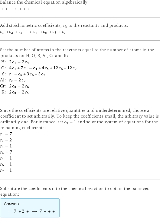 Balance the chemical equation algebraically:  + + ⟶ + + +  Add stoichiometric coefficients, c_i, to the reactants and products: c_1 + c_2 + c_3 ⟶ c_4 + c_5 + c_6 + c_7  Set the number of atoms in the reactants equal to the number of atoms in the products for H, O, S, Al, Cr and K: H: | 2 c_1 = 2 c_4 O: | 4 c_1 + 7 c_3 = c_4 + 4 c_5 + 12 c_6 + 12 c_7 S: | c_1 = c_5 + 3 c_6 + 3 c_7 Al: | c_2 = 2 c_7 Cr: | 2 c_3 = 2 c_6 K: | 2 c_3 = 2 c_5 Since the coefficients are relative quantities and underdetermined, choose a coefficient to set arbitrarily. To keep the coefficients small, the arbitrary value is ordinarily one. For instance, set c_3 = 1 and solve the system of equations for the remaining coefficients: c_1 = 7 c_2 = 2 c_3 = 1 c_4 = 7 c_5 = 1 c_6 = 1 c_7 = 1 Substitute the coefficients into the chemical reaction to obtain the balanced equation: Answer: |   | 7 + 2 + ⟶ 7 + + + 