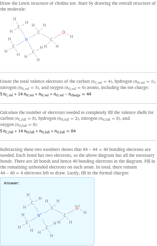Draw the Lewis structure of choline ion. Start by drawing the overall structure of the molecule:  Count the total valence electrons of the carbon (n_C, val = 4), hydrogen (n_H, val = 1), nitrogen (n_N, val = 5), and oxygen (n_O, val = 6) atoms, including the net charge: 5 n_C, val + 14 n_H, val + n_N, val + n_O, val - n_charge = 44 Calculate the number of electrons needed to completely fill the valence shells for carbon (n_C, full = 8), hydrogen (n_H, full = 2), nitrogen (n_N, full = 8), and oxygen (n_O, full = 8): 5 n_C, full + 14 n_H, full + n_N, full + n_O, full = 84 Subtracting these two numbers shows that 84 - 44 = 40 bonding electrons are needed. Each bond has two electrons, so the above diagram has all the necessary bonds. There are 20 bonds and hence 40 bonding electrons in the diagram. Fill in the remaining unbonded electrons on each atom. In total, there remain 44 - 40 = 4 electrons left to draw. Lastly, fill in the formal charges: Answer: |   | 
