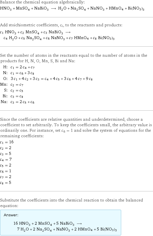 Balance the chemical equation algebraically: HNO_3 + MnSO_4 + NaBiO_3 ⟶ H_2O + Na_2SO_4 + NaNO_3 + HMnO4 + Bi(NO3)3 Add stoichiometric coefficients, c_i, to the reactants and products: c_1 HNO_3 + c_2 MnSO_4 + c_3 NaBiO_3 ⟶ c_4 H_2O + c_5 Na_2SO_4 + c_6 NaNO_3 + c_7 HMnO4 + c_8 Bi(NO3)3 Set the number of atoms in the reactants equal to the number of atoms in the products for H, N, O, Mn, S, Bi and Na: H: | c_1 = 2 c_4 + c_7 N: | c_1 = c_6 + 3 c_8 O: | 3 c_1 + 4 c_2 + 3 c_3 = c_4 + 4 c_5 + 3 c_6 + 4 c_7 + 9 c_8 Mn: | c_2 = c_7 S: | c_2 = c_5 Bi: | c_3 = c_8 Na: | c_3 = 2 c_5 + c_6 Since the coefficients are relative quantities and underdetermined, choose a coefficient to set arbitrarily. To keep the coefficients small, the arbitrary value is ordinarily one. For instance, set c_6 = 1 and solve the system of equations for the remaining coefficients: c_1 = 16 c_2 = 2 c_3 = 5 c_4 = 7 c_5 = 2 c_6 = 1 c_7 = 2 c_8 = 5 Substitute the coefficients into the chemical reaction to obtain the balanced equation: Answer: |   | 16 HNO_3 + 2 MnSO_4 + 5 NaBiO_3 ⟶ 7 H_2O + 2 Na_2SO_4 + NaNO_3 + 2 HMnO4 + 5 Bi(NO3)3