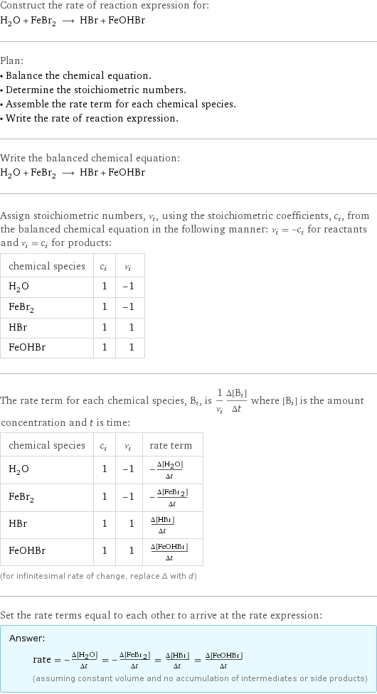 Construct the rate of reaction expression for: H_2O + FeBr_2 ⟶ HBr + FeOHBr Plan: • Balance the chemical equation. • Determine the stoichiometric numbers. • Assemble the rate term for each chemical species. • Write the rate of reaction expression. Write the balanced chemical equation: H_2O + FeBr_2 ⟶ HBr + FeOHBr Assign stoichiometric numbers, ν_i, using the stoichiometric coefficients, c_i, from the balanced chemical equation in the following manner: ν_i = -c_i for reactants and ν_i = c_i for products: chemical species | c_i | ν_i H_2O | 1 | -1 FeBr_2 | 1 | -1 HBr | 1 | 1 FeOHBr | 1 | 1 The rate term for each chemical species, B_i, is 1/ν_i(Δ[B_i])/(Δt) where [B_i] is the amount concentration and t is time: chemical species | c_i | ν_i | rate term H_2O | 1 | -1 | -(Δ[H2O])/(Δt) FeBr_2 | 1 | -1 | -(Δ[FeBr2])/(Δt) HBr | 1 | 1 | (Δ[HBr])/(Δt) FeOHBr | 1 | 1 | (Δ[FeOHBr])/(Δt) (for infinitesimal rate of change, replace Δ with d) Set the rate terms equal to each other to arrive at the rate expression: Answer: |   | rate = -(Δ[H2O])/(Δt) = -(Δ[FeBr2])/(Δt) = (Δ[HBr])/(Δt) = (Δ[FeOHBr])/(Δt) (assuming constant volume and no accumulation of intermediates or side products)