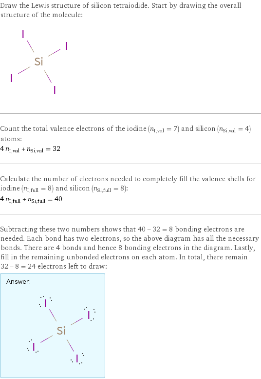 Draw the Lewis structure of silicon tetraiodide. Start by drawing the overall structure of the molecule:  Count the total valence electrons of the iodine (n_I, val = 7) and silicon (n_Si, val = 4) atoms: 4 n_I, val + n_Si, val = 32 Calculate the number of electrons needed to completely fill the valence shells for iodine (n_I, full = 8) and silicon (n_Si, full = 8): 4 n_I, full + n_Si, full = 40 Subtracting these two numbers shows that 40 - 32 = 8 bonding electrons are needed. Each bond has two electrons, so the above diagram has all the necessary bonds. There are 4 bonds and hence 8 bonding electrons in the diagram. Lastly, fill in the remaining unbonded electrons on each atom. In total, there remain 32 - 8 = 24 electrons left to draw: Answer: |   | 