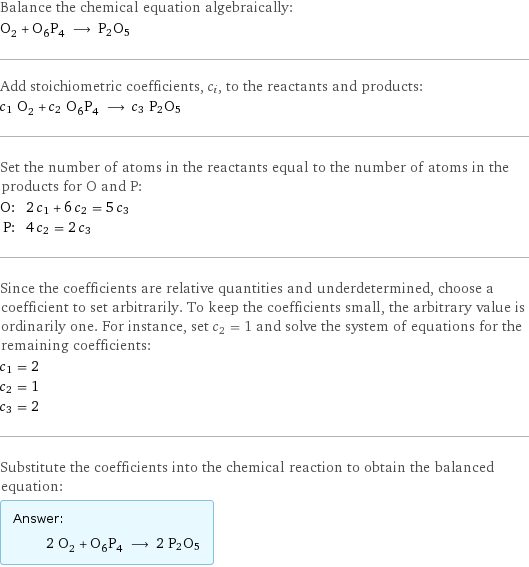 Balance the chemical equation algebraically: O_2 + O_6P_4 ⟶ P2O5 Add stoichiometric coefficients, c_i, to the reactants and products: c_1 O_2 + c_2 O_6P_4 ⟶ c_3 P2O5 Set the number of atoms in the reactants equal to the number of atoms in the products for O and P: O: | 2 c_1 + 6 c_2 = 5 c_3 P: | 4 c_2 = 2 c_3 Since the coefficients are relative quantities and underdetermined, choose a coefficient to set arbitrarily. To keep the coefficients small, the arbitrary value is ordinarily one. For instance, set c_2 = 1 and solve the system of equations for the remaining coefficients: c_1 = 2 c_2 = 1 c_3 = 2 Substitute the coefficients into the chemical reaction to obtain the balanced equation: Answer: |   | 2 O_2 + O_6P_4 ⟶ 2 P2O5