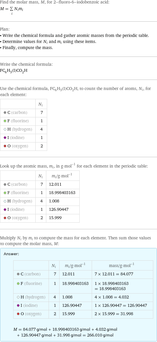 Find the molar mass, M, for 2-fluoro-6-iodobenzoic acid: M = sum _iN_im_i Plan: • Write the chemical formula and gather atomic masses from the periodic table. • Determine values for N_i and m_i using these items. • Finally, compute the mass. Write the chemical formula: FC_6H_3(I)CO_2H Use the chemical formula, FC_6H_3(I)CO_2H, to count the number of atoms, N_i, for each element:  | N_i  C (carbon) | 7  F (fluorine) | 1  H (hydrogen) | 4  I (iodine) | 1  O (oxygen) | 2 Look up the atomic mass, m_i, in g·mol^(-1) for each element in the periodic table:  | N_i | m_i/g·mol^(-1)  C (carbon) | 7 | 12.011  F (fluorine) | 1 | 18.998403163  H (hydrogen) | 4 | 1.008  I (iodine) | 1 | 126.90447  O (oxygen) | 2 | 15.999 Multiply N_i by m_i to compute the mass for each element. Then sum those values to compute the molar mass, M: Answer: |   | | N_i | m_i/g·mol^(-1) | mass/g·mol^(-1)  C (carbon) | 7 | 12.011 | 7 × 12.011 = 84.077  F (fluorine) | 1 | 18.998403163 | 1 × 18.998403163 = 18.998403163  H (hydrogen) | 4 | 1.008 | 4 × 1.008 = 4.032  I (iodine) | 1 | 126.90447 | 1 × 126.90447 = 126.90447  O (oxygen) | 2 | 15.999 | 2 × 15.999 = 31.998  M = 84.077 g/mol + 18.998403163 g/mol + 4.032 g/mol + 126.90447 g/mol + 31.998 g/mol = 266.010 g/mol