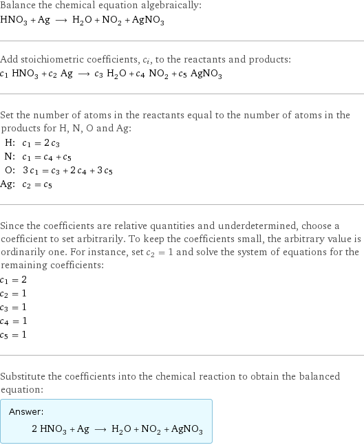 Balance the chemical equation algebraically: HNO_3 + Ag ⟶ H_2O + NO_2 + AgNO_3 Add stoichiometric coefficients, c_i, to the reactants and products: c_1 HNO_3 + c_2 Ag ⟶ c_3 H_2O + c_4 NO_2 + c_5 AgNO_3 Set the number of atoms in the reactants equal to the number of atoms in the products for H, N, O and Ag: H: | c_1 = 2 c_3 N: | c_1 = c_4 + c_5 O: | 3 c_1 = c_3 + 2 c_4 + 3 c_5 Ag: | c_2 = c_5 Since the coefficients are relative quantities and underdetermined, choose a coefficient to set arbitrarily. To keep the coefficients small, the arbitrary value is ordinarily one. For instance, set c_2 = 1 and solve the system of equations for the remaining coefficients: c_1 = 2 c_2 = 1 c_3 = 1 c_4 = 1 c_5 = 1 Substitute the coefficients into the chemical reaction to obtain the balanced equation: Answer: |   | 2 HNO_3 + Ag ⟶ H_2O + NO_2 + AgNO_3