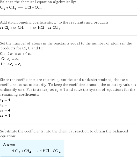 Balance the chemical equation algebraically: Cl_2 + CH_4 ⟶ HCl + CCl_4 Add stoichiometric coefficients, c_i, to the reactants and products: c_1 Cl_2 + c_2 CH_4 ⟶ c_3 HCl + c_4 CCl_4 Set the number of atoms in the reactants equal to the number of atoms in the products for Cl, C and H: Cl: | 2 c_1 = c_3 + 4 c_4 C: | c_2 = c_4 H: | 4 c_2 = c_3 Since the coefficients are relative quantities and underdetermined, choose a coefficient to set arbitrarily. To keep the coefficients small, the arbitrary value is ordinarily one. For instance, set c_2 = 1 and solve the system of equations for the remaining coefficients: c_1 = 4 c_2 = 1 c_3 = 4 c_4 = 1 Substitute the coefficients into the chemical reaction to obtain the balanced equation: Answer: |   | 4 Cl_2 + CH_4 ⟶ 4 HCl + CCl_4