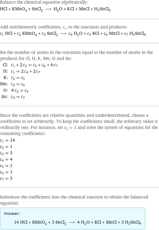 Balance the chemical equation algebraically: HCl + KMnO_4 + SnCl_2 ⟶ H_2O + KCl + MnCl + H2SnCl6 Add stoichiometric coefficients, c_i, to the reactants and products: c_1 HCl + c_2 KMnO_4 + c_3 SnCl_2 ⟶ c_4 H_2O + c_5 KCl + c_6 MnCl + c_7 H2SnCl6 Set the number of atoms in the reactants equal to the number of atoms in the products for Cl, H, K, Mn, O and Sn: Cl: | c_1 + 2 c_3 = c_5 + c_6 + 6 c_7 H: | c_1 = 2 c_4 + 2 c_7 K: | c_2 = c_5 Mn: | c_2 = c_6 O: | 4 c_2 = c_4 Sn: | c_3 = c_7 Since the coefficients are relative quantities and underdetermined, choose a coefficient to set arbitrarily. To keep the coefficients small, the arbitrary value is ordinarily one. For instance, set c_2 = 1 and solve the system of equations for the remaining coefficients: c_1 = 14 c_2 = 1 c_3 = 3 c_4 = 4 c_5 = 1 c_6 = 1 c_7 = 3 Substitute the coefficients into the chemical reaction to obtain the balanced equation: Answer: |   | 14 HCl + KMnO_4 + 3 SnCl_2 ⟶ 4 H_2O + KCl + MnCl + 3 H2SnCl6