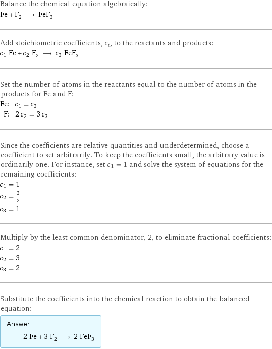 Balance the chemical equation algebraically: Fe + F_2 ⟶ FeF_3 Add stoichiometric coefficients, c_i, to the reactants and products: c_1 Fe + c_2 F_2 ⟶ c_3 FeF_3 Set the number of atoms in the reactants equal to the number of atoms in the products for Fe and F: Fe: | c_1 = c_3 F: | 2 c_2 = 3 c_3 Since the coefficients are relative quantities and underdetermined, choose a coefficient to set arbitrarily. To keep the coefficients small, the arbitrary value is ordinarily one. For instance, set c_1 = 1 and solve the system of equations for the remaining coefficients: c_1 = 1 c_2 = 3/2 c_3 = 1 Multiply by the least common denominator, 2, to eliminate fractional coefficients: c_1 = 2 c_2 = 3 c_3 = 2 Substitute the coefficients into the chemical reaction to obtain the balanced equation: Answer: |   | 2 Fe + 3 F_2 ⟶ 2 FeF_3