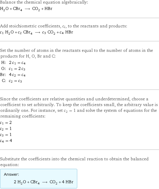 Balance the chemical equation algebraically: H_2O + CBr_4 ⟶ CO_2 + HBr Add stoichiometric coefficients, c_i, to the reactants and products: c_1 H_2O + c_2 CBr_4 ⟶ c_3 CO_2 + c_4 HBr Set the number of atoms in the reactants equal to the number of atoms in the products for H, O, Br and C: H: | 2 c_1 = c_4 O: | c_1 = 2 c_3 Br: | 4 c_2 = c_4 C: | c_2 = c_3 Since the coefficients are relative quantities and underdetermined, choose a coefficient to set arbitrarily. To keep the coefficients small, the arbitrary value is ordinarily one. For instance, set c_2 = 1 and solve the system of equations for the remaining coefficients: c_1 = 2 c_2 = 1 c_3 = 1 c_4 = 4 Substitute the coefficients into the chemical reaction to obtain the balanced equation: Answer: |   | 2 H_2O + CBr_4 ⟶ CO_2 + 4 HBr