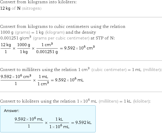 Convert from kilograms into kiloliters: 12 kg of N (nitrogen) Convert from kilograms to cubic centimeters using the relation 1000 g (grams) = 1 kg (kilogram) and the density 0.001251 g/cm^3 (grams per cubic centimeter) at STP of N: (12 kg)/1 × (1000 g)/(1 kg) × (1 cm^3)/(0.001251 g) = 9.592×10^6 cm^3 Convert to milliliters using the relation 1 cm^3 (cubic centimeter) = 1 mL (milliliter): (9.592×10^6 cm^3)/1 × (1 mL)/(1 cm^3) = 9.592×10^6 mL Convert to kiloliters using the relation 1×10^6 mL (milliliters) = 1 kL (kiloliter): Answer: |   | (9.592×10^6 mL)/1 × (1 kL)/(1×10^6 mL) = 9.592 kL