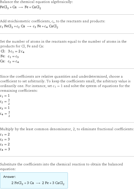 Balance the chemical equation algebraically: FeCl_3 + Ca ⟶ Fe + CaCl_2 Add stoichiometric coefficients, c_i, to the reactants and products: c_1 FeCl_3 + c_2 Ca ⟶ c_3 Fe + c_4 CaCl_2 Set the number of atoms in the reactants equal to the number of atoms in the products for Cl, Fe and Ca: Cl: | 3 c_1 = 2 c_4 Fe: | c_1 = c_3 Ca: | c_2 = c_4 Since the coefficients are relative quantities and underdetermined, choose a coefficient to set arbitrarily. To keep the coefficients small, the arbitrary value is ordinarily one. For instance, set c_1 = 1 and solve the system of equations for the remaining coefficients: c_1 = 1 c_2 = 3/2 c_3 = 1 c_4 = 3/2 Multiply by the least common denominator, 2, to eliminate fractional coefficients: c_1 = 2 c_2 = 3 c_3 = 2 c_4 = 3 Substitute the coefficients into the chemical reaction to obtain the balanced equation: Answer: |   | 2 FeCl_3 + 3 Ca ⟶ 2 Fe + 3 CaCl_2