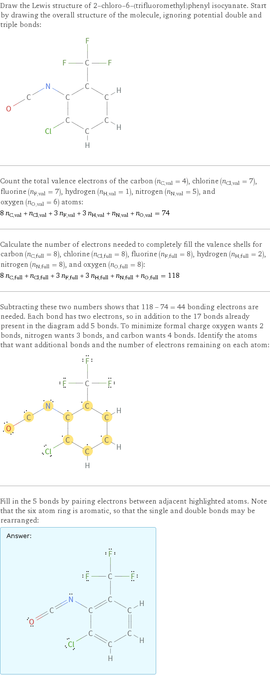 Draw the Lewis structure of 2-chloro-6-(trifluoromethyl)phenyl isocyanate. Start by drawing the overall structure of the molecule, ignoring potential double and triple bonds:  Count the total valence electrons of the carbon (n_C, val = 4), chlorine (n_Cl, val = 7), fluorine (n_F, val = 7), hydrogen (n_H, val = 1), nitrogen (n_N, val = 5), and oxygen (n_O, val = 6) atoms: 8 n_C, val + n_Cl, val + 3 n_F, val + 3 n_H, val + n_N, val + n_O, val = 74 Calculate the number of electrons needed to completely fill the valence shells for carbon (n_C, full = 8), chlorine (n_Cl, full = 8), fluorine (n_F, full = 8), hydrogen (n_H, full = 2), nitrogen (n_N, full = 8), and oxygen (n_O, full = 8): 8 n_C, full + n_Cl, full + 3 n_F, full + 3 n_H, full + n_N, full + n_O, full = 118 Subtracting these two numbers shows that 118 - 74 = 44 bonding electrons are needed. Each bond has two electrons, so in addition to the 17 bonds already present in the diagram add 5 bonds. To minimize formal charge oxygen wants 2 bonds, nitrogen wants 3 bonds, and carbon wants 4 bonds. Identify the atoms that want additional bonds and the number of electrons remaining on each atom:  Fill in the 5 bonds by pairing electrons between adjacent highlighted atoms. Note that the six atom ring is aromatic, so that the single and double bonds may be rearranged: Answer: |   | 