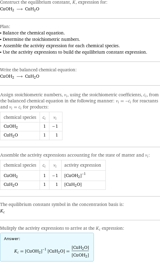 Construct the equilibrium constant, K, expression for: CuOH2 ⟶ CuH2O Plan: • Balance the chemical equation. • Determine the stoichiometric numbers. • Assemble the activity expression for each chemical species. • Use the activity expressions to build the equilibrium constant expression. Write the balanced chemical equation: CuOH2 ⟶ CuH2O Assign stoichiometric numbers, ν_i, using the stoichiometric coefficients, c_i, from the balanced chemical equation in the following manner: ν_i = -c_i for reactants and ν_i = c_i for products: chemical species | c_i | ν_i CuOH2 | 1 | -1 CuH2O | 1 | 1 Assemble the activity expressions accounting for the state of matter and ν_i: chemical species | c_i | ν_i | activity expression CuOH2 | 1 | -1 | ([CuOH2])^(-1) CuH2O | 1 | 1 | [CuH2O] The equilibrium constant symbol in the concentration basis is: K_c Mulitply the activity expressions to arrive at the K_c expression: Answer: |   | K_c = ([CuOH2])^(-1) [CuH2O] = ([CuH2O])/([CuOH2])