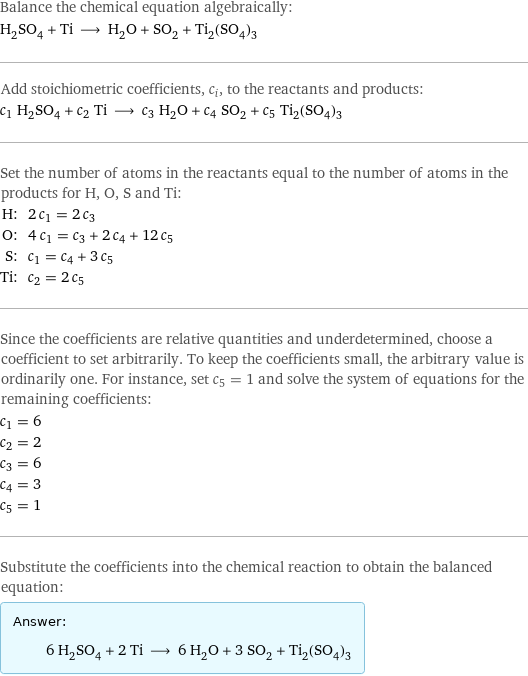 Balance the chemical equation algebraically: H_2SO_4 + Ti ⟶ H_2O + SO_2 + Ti_2(SO_4)_3 Add stoichiometric coefficients, c_i, to the reactants and products: c_1 H_2SO_4 + c_2 Ti ⟶ c_3 H_2O + c_4 SO_2 + c_5 Ti_2(SO_4)_3 Set the number of atoms in the reactants equal to the number of atoms in the products for H, O, S and Ti: H: | 2 c_1 = 2 c_3 O: | 4 c_1 = c_3 + 2 c_4 + 12 c_5 S: | c_1 = c_4 + 3 c_5 Ti: | c_2 = 2 c_5 Since the coefficients are relative quantities and underdetermined, choose a coefficient to set arbitrarily. To keep the coefficients small, the arbitrary value is ordinarily one. For instance, set c_5 = 1 and solve the system of equations for the remaining coefficients: c_1 = 6 c_2 = 2 c_3 = 6 c_4 = 3 c_5 = 1 Substitute the coefficients into the chemical reaction to obtain the balanced equation: Answer: |   | 6 H_2SO_4 + 2 Ti ⟶ 6 H_2O + 3 SO_2 + Ti_2(SO_4)_3