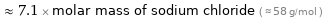  ≈ 7.1 × molar mass of sodium chloride ( ≈ 58 g/mol )