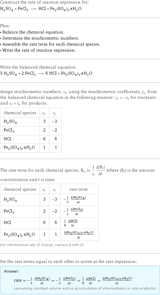 Construct the rate of reaction expression for: H_2SO_4 + FeCl_3 ⟶ HCl + Fe_2(SO_4)_3·xH_2O Plan: • Balance the chemical equation. • Determine the stoichiometric numbers. • Assemble the rate term for each chemical species. • Write the rate of reaction expression. Write the balanced chemical equation: 3 H_2SO_4 + 2 FeCl_3 ⟶ 6 HCl + Fe_2(SO_4)_3·xH_2O Assign stoichiometric numbers, ν_i, using the stoichiometric coefficients, c_i, from the balanced chemical equation in the following manner: ν_i = -c_i for reactants and ν_i = c_i for products: chemical species | c_i | ν_i H_2SO_4 | 3 | -3 FeCl_3 | 2 | -2 HCl | 6 | 6 Fe_2(SO_4)_3·xH_2O | 1 | 1 The rate term for each chemical species, B_i, is 1/ν_i(Δ[B_i])/(Δt) where [B_i] is the amount concentration and t is time: chemical species | c_i | ν_i | rate term H_2SO_4 | 3 | -3 | -1/3 (Δ[H2SO4])/(Δt) FeCl_3 | 2 | -2 | -1/2 (Δ[FeCl3])/(Δt) HCl | 6 | 6 | 1/6 (Δ[HCl])/(Δt) Fe_2(SO_4)_3·xH_2O | 1 | 1 | (Δ[Fe2(SO4)3·xH2O])/(Δt) (for infinitesimal rate of change, replace Δ with d) Set the rate terms equal to each other to arrive at the rate expression: Answer: |   | rate = -1/3 (Δ[H2SO4])/(Δt) = -1/2 (Δ[FeCl3])/(Δt) = 1/6 (Δ[HCl])/(Δt) = (Δ[Fe2(SO4)3·xH2O])/(Δt) (assuming constant volume and no accumulation of intermediates or side products)