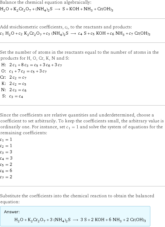 Balance the chemical equation algebraically: H_2O + K_2Cr_2O_7 + (NH_4)_2S ⟶ S + KOH + NH_3 + Cr(OH)3 Add stoichiometric coefficients, c_i, to the reactants and products: c_1 H_2O + c_2 K_2Cr_2O_7 + c_3 (NH_4)_2S ⟶ c_4 S + c_5 KOH + c_6 NH_3 + c_7 Cr(OH)3 Set the number of atoms in the reactants equal to the number of atoms in the products for H, O, Cr, K, N and S: H: | 2 c_1 + 8 c_3 = c_5 + 3 c_6 + 3 c_7 O: | c_1 + 7 c_2 = c_5 + 3 c_7 Cr: | 2 c_2 = c_7 K: | 2 c_2 = c_5 N: | 2 c_3 = c_6 S: | c_3 = c_4 Since the coefficients are relative quantities and underdetermined, choose a coefficient to set arbitrarily. To keep the coefficients small, the arbitrary value is ordinarily one. For instance, set c_1 = 1 and solve the system of equations for the remaining coefficients: c_1 = 1 c_2 = 1 c_3 = 3 c_4 = 3 c_5 = 2 c_6 = 6 c_7 = 2 Substitute the coefficients into the chemical reaction to obtain the balanced equation: Answer: |   | H_2O + K_2Cr_2O_7 + 3 (NH_4)_2S ⟶ 3 S + 2 KOH + 6 NH_3 + 2 Cr(OH)3