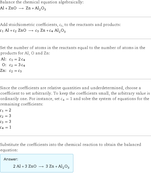 Balance the chemical equation algebraically: Al + ZnO ⟶ Zn + Al_2O_3 Add stoichiometric coefficients, c_i, to the reactants and products: c_1 Al + c_2 ZnO ⟶ c_3 Zn + c_4 Al_2O_3 Set the number of atoms in the reactants equal to the number of atoms in the products for Al, O and Zn: Al: | c_1 = 2 c_4 O: | c_2 = 3 c_4 Zn: | c_2 = c_3 Since the coefficients are relative quantities and underdetermined, choose a coefficient to set arbitrarily. To keep the coefficients small, the arbitrary value is ordinarily one. For instance, set c_4 = 1 and solve the system of equations for the remaining coefficients: c_1 = 2 c_2 = 3 c_3 = 3 c_4 = 1 Substitute the coefficients into the chemical reaction to obtain the balanced equation: Answer: |   | 2 Al + 3 ZnO ⟶ 3 Zn + Al_2O_3