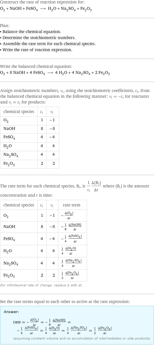 Construct the rate of reaction expression for: O_2 + NaOH + FeSO_4 ⟶ H_2O + Na_2SO_4 + Fe_2O_3 Plan: • Balance the chemical equation. • Determine the stoichiometric numbers. • Assemble the rate term for each chemical species. • Write the rate of reaction expression. Write the balanced chemical equation: O_2 + 8 NaOH + 4 FeSO_4 ⟶ 4 H_2O + 4 Na_2SO_4 + 2 Fe_2O_3 Assign stoichiometric numbers, ν_i, using the stoichiometric coefficients, c_i, from the balanced chemical equation in the following manner: ν_i = -c_i for reactants and ν_i = c_i for products: chemical species | c_i | ν_i O_2 | 1 | -1 NaOH | 8 | -8 FeSO_4 | 4 | -4 H_2O | 4 | 4 Na_2SO_4 | 4 | 4 Fe_2O_3 | 2 | 2 The rate term for each chemical species, B_i, is 1/ν_i(Δ[B_i])/(Δt) where [B_i] is the amount concentration and t is time: chemical species | c_i | ν_i | rate term O_2 | 1 | -1 | -(Δ[O2])/(Δt) NaOH | 8 | -8 | -1/8 (Δ[NaOH])/(Δt) FeSO_4 | 4 | -4 | -1/4 (Δ[FeSO4])/(Δt) H_2O | 4 | 4 | 1/4 (Δ[H2O])/(Δt) Na_2SO_4 | 4 | 4 | 1/4 (Δ[Na2SO4])/(Δt) Fe_2O_3 | 2 | 2 | 1/2 (Δ[Fe2O3])/(Δt) (for infinitesimal rate of change, replace Δ with d) Set the rate terms equal to each other to arrive at the rate expression: Answer: |   | rate = -(Δ[O2])/(Δt) = -1/8 (Δ[NaOH])/(Δt) = -1/4 (Δ[FeSO4])/(Δt) = 1/4 (Δ[H2O])/(Δt) = 1/4 (Δ[Na2SO4])/(Δt) = 1/2 (Δ[Fe2O3])/(Δt) (assuming constant volume and no accumulation of intermediates or side products)