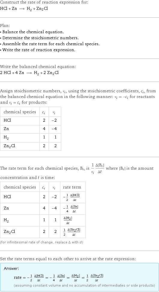 Construct the rate of reaction expression for: HCl + Zn ⟶ H_2 + Zn2Cl Plan: • Balance the chemical equation. • Determine the stoichiometric numbers. • Assemble the rate term for each chemical species. • Write the rate of reaction expression. Write the balanced chemical equation: 2 HCl + 4 Zn ⟶ H_2 + 2 Zn2Cl Assign stoichiometric numbers, ν_i, using the stoichiometric coefficients, c_i, from the balanced chemical equation in the following manner: ν_i = -c_i for reactants and ν_i = c_i for products: chemical species | c_i | ν_i HCl | 2 | -2 Zn | 4 | -4 H_2 | 1 | 1 Zn2Cl | 2 | 2 The rate term for each chemical species, B_i, is 1/ν_i(Δ[B_i])/(Δt) where [B_i] is the amount concentration and t is time: chemical species | c_i | ν_i | rate term HCl | 2 | -2 | -1/2 (Δ[HCl])/(Δt) Zn | 4 | -4 | -1/4 (Δ[Zn])/(Δt) H_2 | 1 | 1 | (Δ[H2])/(Δt) Zn2Cl | 2 | 2 | 1/2 (Δ[Zn2Cl])/(Δt) (for infinitesimal rate of change, replace Δ with d) Set the rate terms equal to each other to arrive at the rate expression: Answer: |   | rate = -1/2 (Δ[HCl])/(Δt) = -1/4 (Δ[Zn])/(Δt) = (Δ[H2])/(Δt) = 1/2 (Δ[Zn2Cl])/(Δt) (assuming constant volume and no accumulation of intermediates or side products)