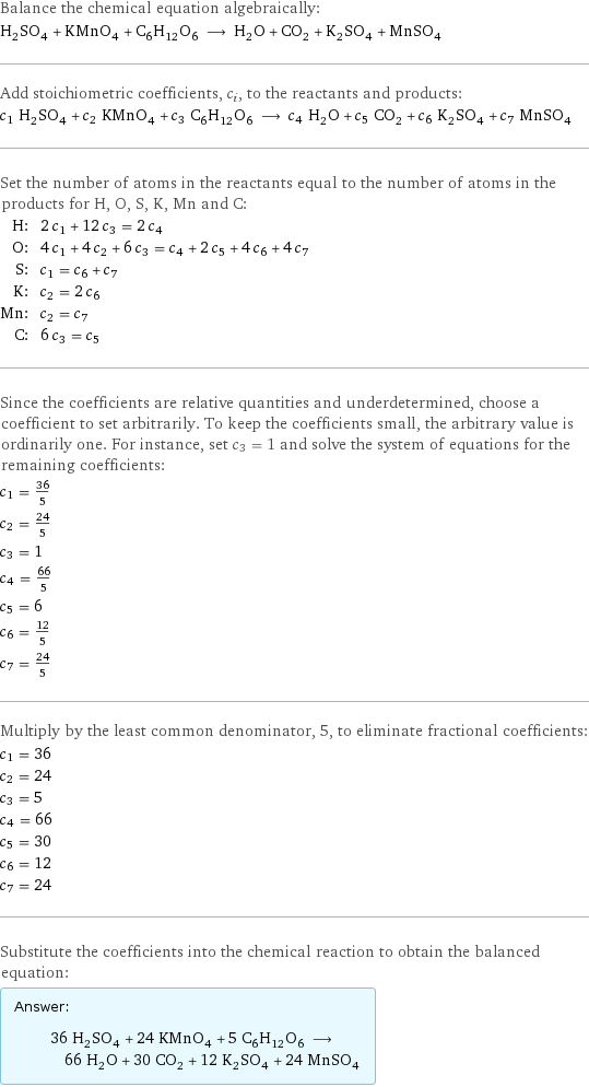 Balance the chemical equation algebraically: H_2SO_4 + KMnO_4 + C_6H_12O_6 ⟶ H_2O + CO_2 + K_2SO_4 + MnSO_4 Add stoichiometric coefficients, c_i, to the reactants and products: c_1 H_2SO_4 + c_2 KMnO_4 + c_3 C_6H_12O_6 ⟶ c_4 H_2O + c_5 CO_2 + c_6 K_2SO_4 + c_7 MnSO_4 Set the number of atoms in the reactants equal to the number of atoms in the products for H, O, S, K, Mn and C: H: | 2 c_1 + 12 c_3 = 2 c_4 O: | 4 c_1 + 4 c_2 + 6 c_3 = c_4 + 2 c_5 + 4 c_6 + 4 c_7 S: | c_1 = c_6 + c_7 K: | c_2 = 2 c_6 Mn: | c_2 = c_7 C: | 6 c_3 = c_5 Since the coefficients are relative quantities and underdetermined, choose a coefficient to set arbitrarily. To keep the coefficients small, the arbitrary value is ordinarily one. For instance, set c_3 = 1 and solve the system of equations for the remaining coefficients: c_1 = 36/5 c_2 = 24/5 c_3 = 1 c_4 = 66/5 c_5 = 6 c_6 = 12/5 c_7 = 24/5 Multiply by the least common denominator, 5, to eliminate fractional coefficients: c_1 = 36 c_2 = 24 c_3 = 5 c_4 = 66 c_5 = 30 c_6 = 12 c_7 = 24 Substitute the coefficients into the chemical reaction to obtain the balanced equation: Answer: |   | 36 H_2SO_4 + 24 KMnO_4 + 5 C_6H_12O_6 ⟶ 66 H_2O + 30 CO_2 + 12 K_2SO_4 + 24 MnSO_4