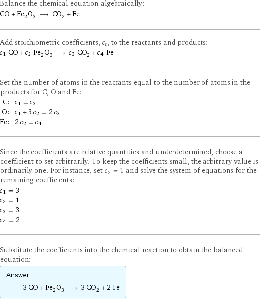 Balance the chemical equation algebraically: CO + Fe_2O_3 ⟶ CO_2 + Fe Add stoichiometric coefficients, c_i, to the reactants and products: c_1 CO + c_2 Fe_2O_3 ⟶ c_3 CO_2 + c_4 Fe Set the number of atoms in the reactants equal to the number of atoms in the products for C, O and Fe: C: | c_1 = c_3 O: | c_1 + 3 c_2 = 2 c_3 Fe: | 2 c_2 = c_4 Since the coefficients are relative quantities and underdetermined, choose a coefficient to set arbitrarily. To keep the coefficients small, the arbitrary value is ordinarily one. For instance, set c_2 = 1 and solve the system of equations for the remaining coefficients: c_1 = 3 c_2 = 1 c_3 = 3 c_4 = 2 Substitute the coefficients into the chemical reaction to obtain the balanced equation: Answer: |   | 3 CO + Fe_2O_3 ⟶ 3 CO_2 + 2 Fe