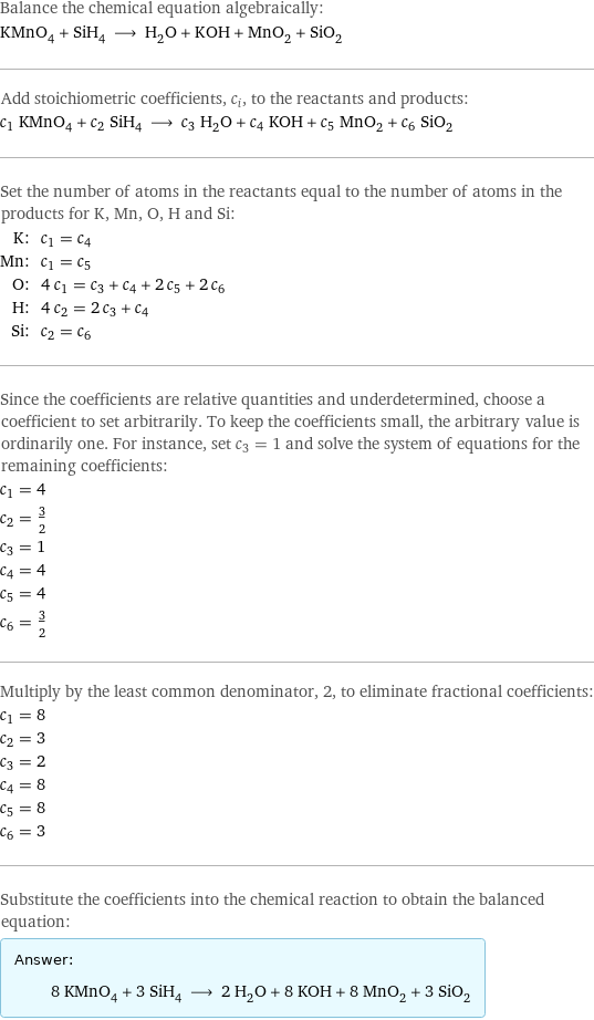 Balance the chemical equation algebraically: KMnO_4 + SiH_4 ⟶ H_2O + KOH + MnO_2 + SiO_2 Add stoichiometric coefficients, c_i, to the reactants and products: c_1 KMnO_4 + c_2 SiH_4 ⟶ c_3 H_2O + c_4 KOH + c_5 MnO_2 + c_6 SiO_2 Set the number of atoms in the reactants equal to the number of atoms in the products for K, Mn, O, H and Si: K: | c_1 = c_4 Mn: | c_1 = c_5 O: | 4 c_1 = c_3 + c_4 + 2 c_5 + 2 c_6 H: | 4 c_2 = 2 c_3 + c_4 Si: | c_2 = c_6 Since the coefficients are relative quantities and underdetermined, choose a coefficient to set arbitrarily. To keep the coefficients small, the arbitrary value is ordinarily one. For instance, set c_3 = 1 and solve the system of equations for the remaining coefficients: c_1 = 4 c_2 = 3/2 c_3 = 1 c_4 = 4 c_5 = 4 c_6 = 3/2 Multiply by the least common denominator, 2, to eliminate fractional coefficients: c_1 = 8 c_2 = 3 c_3 = 2 c_4 = 8 c_5 = 8 c_6 = 3 Substitute the coefficients into the chemical reaction to obtain the balanced equation: Answer: |   | 8 KMnO_4 + 3 SiH_4 ⟶ 2 H_2O + 8 KOH + 8 MnO_2 + 3 SiO_2