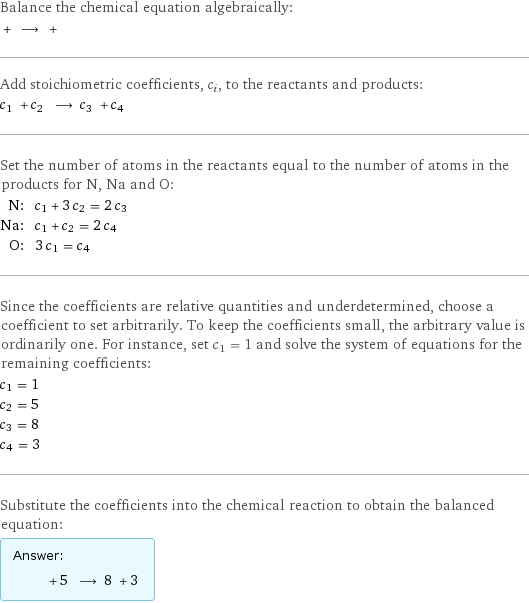Balance the chemical equation algebraically:  + ⟶ +  Add stoichiometric coefficients, c_i, to the reactants and products: c_1 + c_2 ⟶ c_3 + c_4  Set the number of atoms in the reactants equal to the number of atoms in the products for N, Na and O: N: | c_1 + 3 c_2 = 2 c_3 Na: | c_1 + c_2 = 2 c_4 O: | 3 c_1 = c_4 Since the coefficients are relative quantities and underdetermined, choose a coefficient to set arbitrarily. To keep the coefficients small, the arbitrary value is ordinarily one. For instance, set c_1 = 1 and solve the system of equations for the remaining coefficients: c_1 = 1 c_2 = 5 c_3 = 8 c_4 = 3 Substitute the coefficients into the chemical reaction to obtain the balanced equation: Answer: |   | + 5 ⟶ 8 + 3 