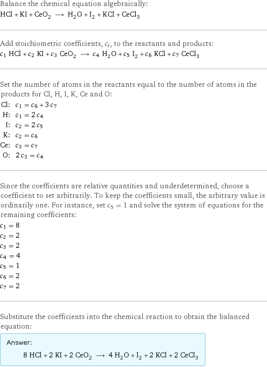 Balance the chemical equation algebraically: HCl + KI + CeO_2 ⟶ H_2O + I_2 + KCl + CeCl_3 Add stoichiometric coefficients, c_i, to the reactants and products: c_1 HCl + c_2 KI + c_3 CeO_2 ⟶ c_4 H_2O + c_5 I_2 + c_6 KCl + c_7 CeCl_3 Set the number of atoms in the reactants equal to the number of atoms in the products for Cl, H, I, K, Ce and O: Cl: | c_1 = c_6 + 3 c_7 H: | c_1 = 2 c_4 I: | c_2 = 2 c_5 K: | c_2 = c_6 Ce: | c_3 = c_7 O: | 2 c_3 = c_4 Since the coefficients are relative quantities and underdetermined, choose a coefficient to set arbitrarily. To keep the coefficients small, the arbitrary value is ordinarily one. For instance, set c_5 = 1 and solve the system of equations for the remaining coefficients: c_1 = 8 c_2 = 2 c_3 = 2 c_4 = 4 c_5 = 1 c_6 = 2 c_7 = 2 Substitute the coefficients into the chemical reaction to obtain the balanced equation: Answer: |   | 8 HCl + 2 KI + 2 CeO_2 ⟶ 4 H_2O + I_2 + 2 KCl + 2 CeCl_3