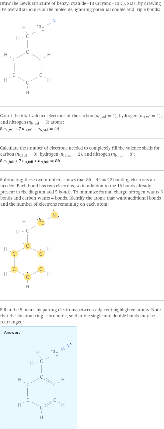 Draw the Lewis structure of benzyl cyanide-13 C(cyano-13 C). Start by drawing the overall structure of the molecule, ignoring potential double and triple bonds:  Count the total valence electrons of the carbon (n_C, val = 4), hydrogen (n_H, val = 1), and nitrogen (n_N, val = 5) atoms: 8 n_C, val + 7 n_H, val + n_N, val = 44 Calculate the number of electrons needed to completely fill the valence shells for carbon (n_C, full = 8), hydrogen (n_H, full = 2), and nitrogen (n_N, full = 8): 8 n_C, full + 7 n_H, full + n_N, full = 86 Subtracting these two numbers shows that 86 - 44 = 42 bonding electrons are needed. Each bond has two electrons, so in addition to the 16 bonds already present in the diagram add 5 bonds. To minimize formal charge nitrogen wants 3 bonds and carbon wants 4 bonds. Identify the atoms that want additional bonds and the number of electrons remaining on each atom:  Fill in the 5 bonds by pairing electrons between adjacent highlighted atoms. Note that the six atom ring is aromatic, so that the single and double bonds may be rearranged: Answer: |   | 