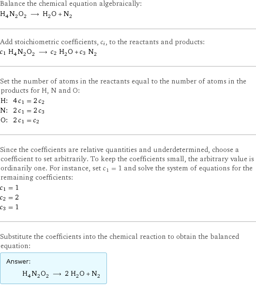 Balance the chemical equation algebraically: H_4N_2O_2 ⟶ H_2O + N_2 Add stoichiometric coefficients, c_i, to the reactants and products: c_1 H_4N_2O_2 ⟶ c_2 H_2O + c_3 N_2 Set the number of atoms in the reactants equal to the number of atoms in the products for H, N and O: H: | 4 c_1 = 2 c_2 N: | 2 c_1 = 2 c_3 O: | 2 c_1 = c_2 Since the coefficients are relative quantities and underdetermined, choose a coefficient to set arbitrarily. To keep the coefficients small, the arbitrary value is ordinarily one. For instance, set c_1 = 1 and solve the system of equations for the remaining coefficients: c_1 = 1 c_2 = 2 c_3 = 1 Substitute the coefficients into the chemical reaction to obtain the balanced equation: Answer: |   | H_4N_2O_2 ⟶ 2 H_2O + N_2